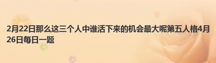 2月22日那么这三个人中谁活下来的机会最大呢第五人格4月26日每日一题